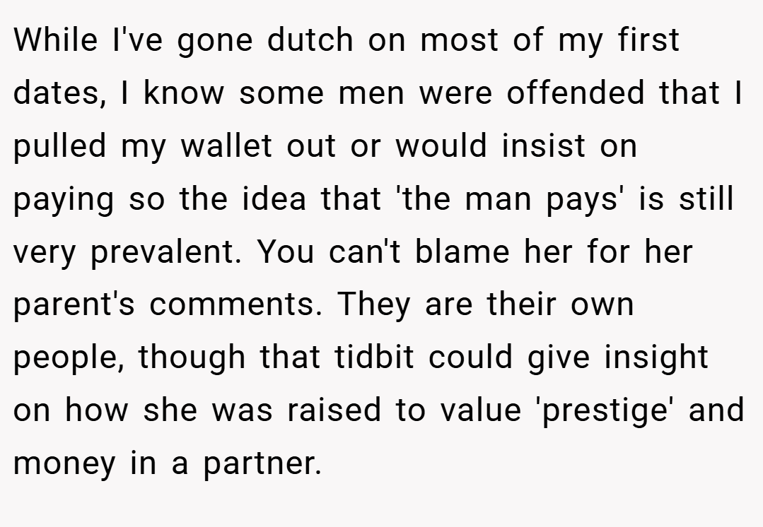 While I've gone dutch on most of my first dates, I know some men were offended that I pulled my wallet out or would insist on paying so the idea that 'the man pays' is still very prevalent. You can't blame her for her parent's comments. They are their own people, though that tidbit could give insight on how she was raised to value 'prestige' and money in a partner.