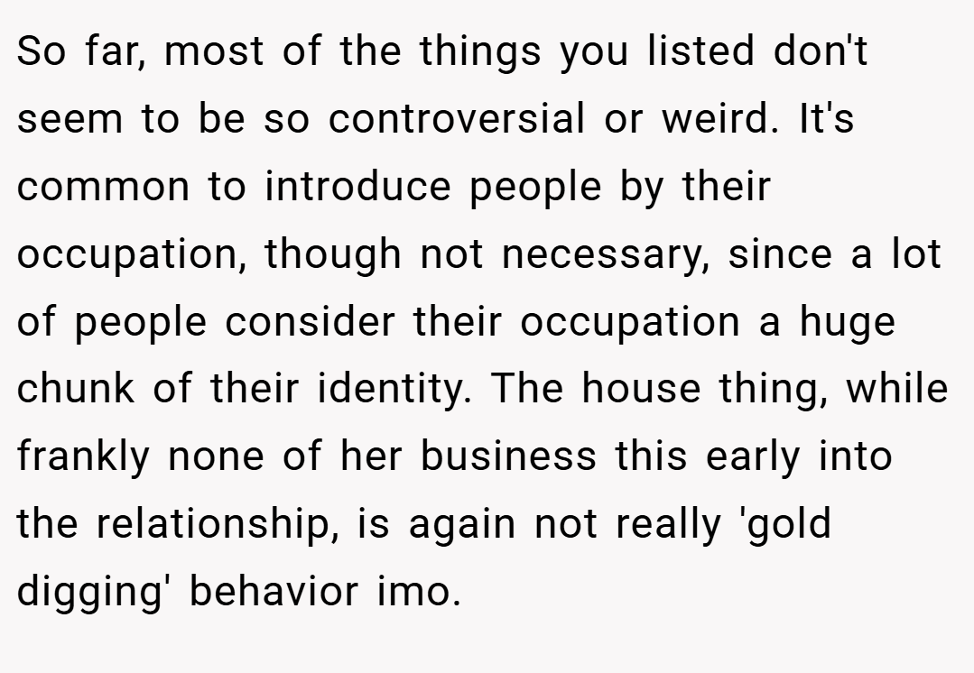 So far, most of the things you listed don't seem to be so controversial or weird. It's common to introduce people by their occupation, though not necessary, since a lot of people consider their occupation a huge chunk of their identity. The house thing, while frankly none of her business this early into the relationship, is again not really 'gold digging' behavior imo.