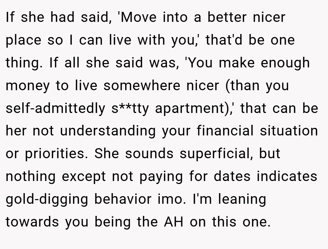 If she had said, 'Move into a better nicer place so I can live with you,' that'd be one thing. If all she said was, 'You make enough money to live somewhere nicer (than you self-admittedly s**tty apartment),' that can be her not understanding your financial situation or priorities. She sounds superficial, but nothing except not paying for dates indicates gold-digging behavior imo. I'm leaning towards you being the AH on this one.