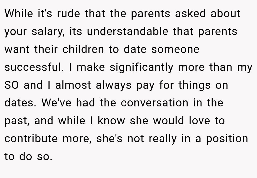 While it's rude that the parents asked about your salary, its understandable that parents want their children to date someone successful. I make significantly more than my SO and I almost always pay for things on dates. We've had the conversation in the past, and while I know she would love to contribute more, she's not really in a position to do so.