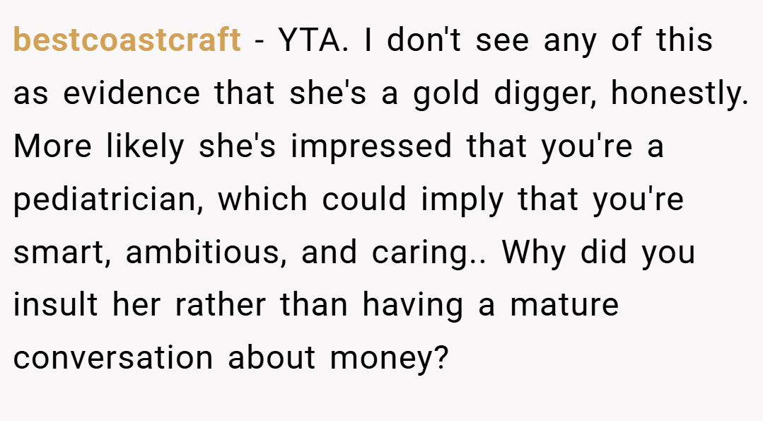 bestcoastcraft − YTA. I don't see any of this as evidence that she's a gold digger, honestly. More likely she's impressed that you're a pediatrician, which could imply that you're smart, ambitious, and caring.. Why did you insult her rather than having a mature conversation about money?