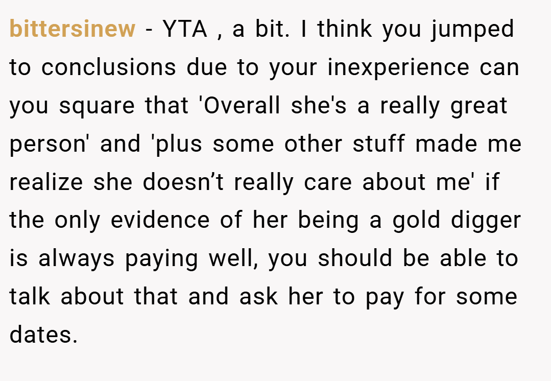 bittersinew − YTA , a bit. I think you jumped to conclusions due to your inexperience can you square that 'Overall she's a really great person' and 'plus some other stuff made me realize she doesn’t really care about me' if the only evidence of her being a gold digger is always paying well, you should be able to talk about that and ask her to pay for some dates.
