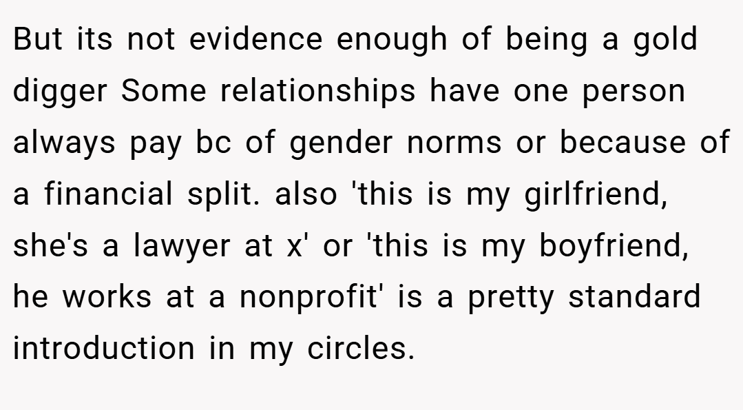 But its not evidence enough of being a gold digger Some relationships have one person always pay bc of gender norms or because of a financial split. also 'this is my girlfriend, she's a lawyer at x' or 'this is my boyfriend, he works at a nonprofit' is a pretty standard introduction in my circles.