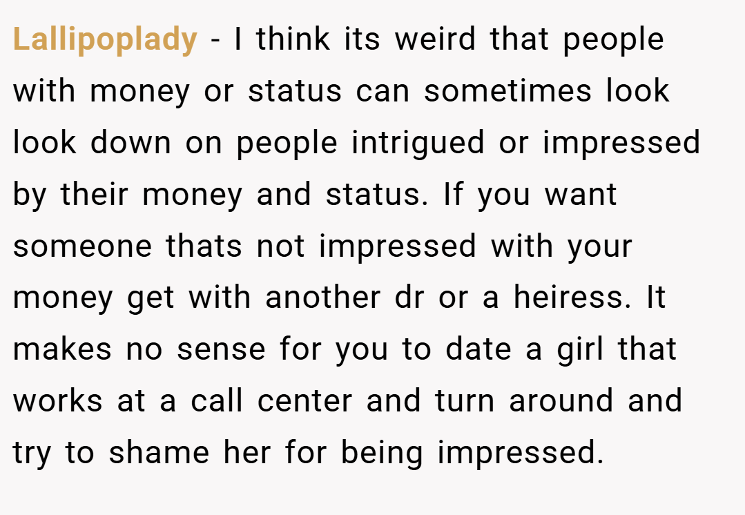 Lallipoplady − I think its weird that people with money or status can sometimes look look down on people intrigued or impressed by their money and status. If you want someone thats not impressed with your money get with another dr or a heiress. It makes no sense for you to date a girl that works at a call center and turn around and try to shame her for being impressed.