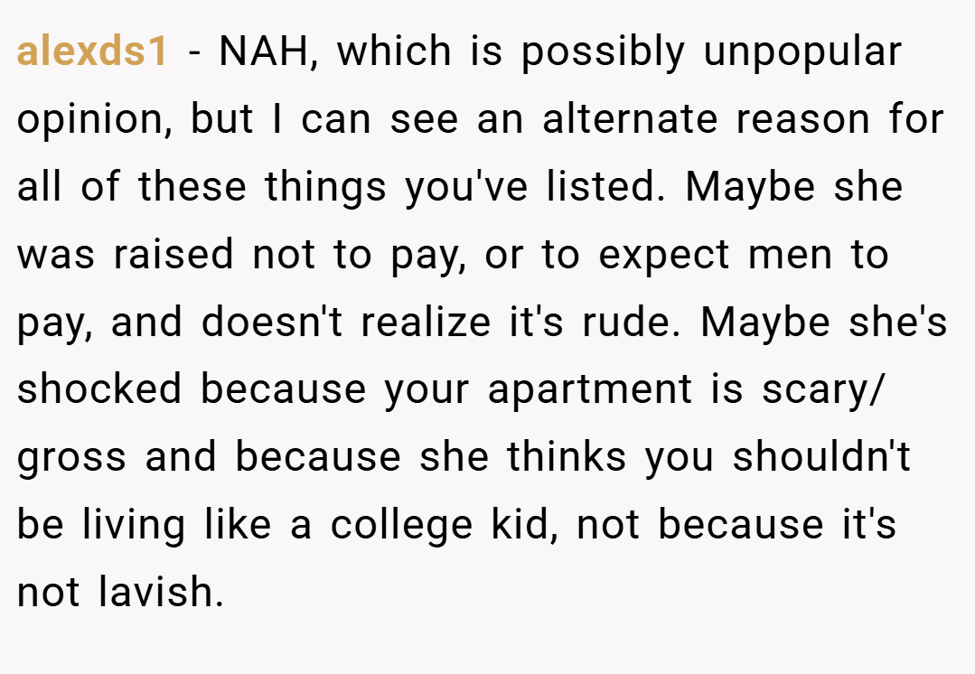 alexds1 − NAH, which is possibly unpopular opinion, but I can see an alternate reason for all of these things you've listed. Maybe she was raised not to pay, or to expect men to pay, and doesn't realize it's rude. Maybe she's shocked because your apartment is scary/ gross and because she thinks you shouldn't be living like a college kid, not because it's not lavish.