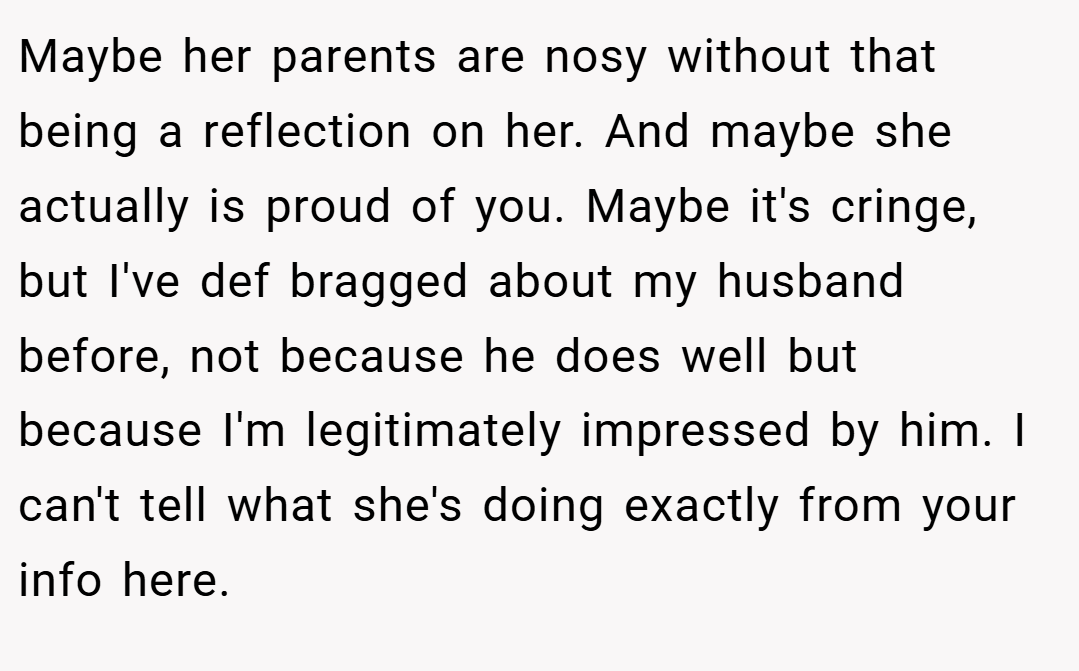Maybe her parents are nosy without that being a reflection on her. And maybe she actually is proud of you. Maybe it's cringe, but I've def bragged about my husband before, not because he does well but because I'm legitimately impressed by him. I can't tell what she's doing exactly from your info here.