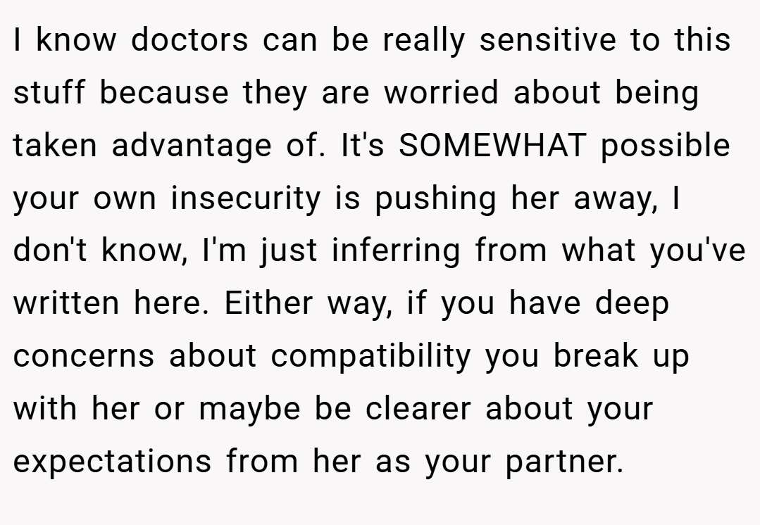 I know doctors can be really sensitive to this stuff because they are worried about being taken advantage of. It's SOMEWHAT possible your own insecurity is pushing her away, I don't know, I'm just inferring from what you've written here. Either way, if you have deep concerns about compatibility you break up with her or maybe be clearer about your expectations from her as your partner.
