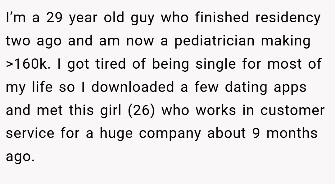 I’m a 29 year old guy who finished residency two ago and am now a pediatrician making >160k. I got tired of being single for most of my life so I downloaded a few dating apps and met this girl (26) who works in customer service for a huge company about 9 months ago.