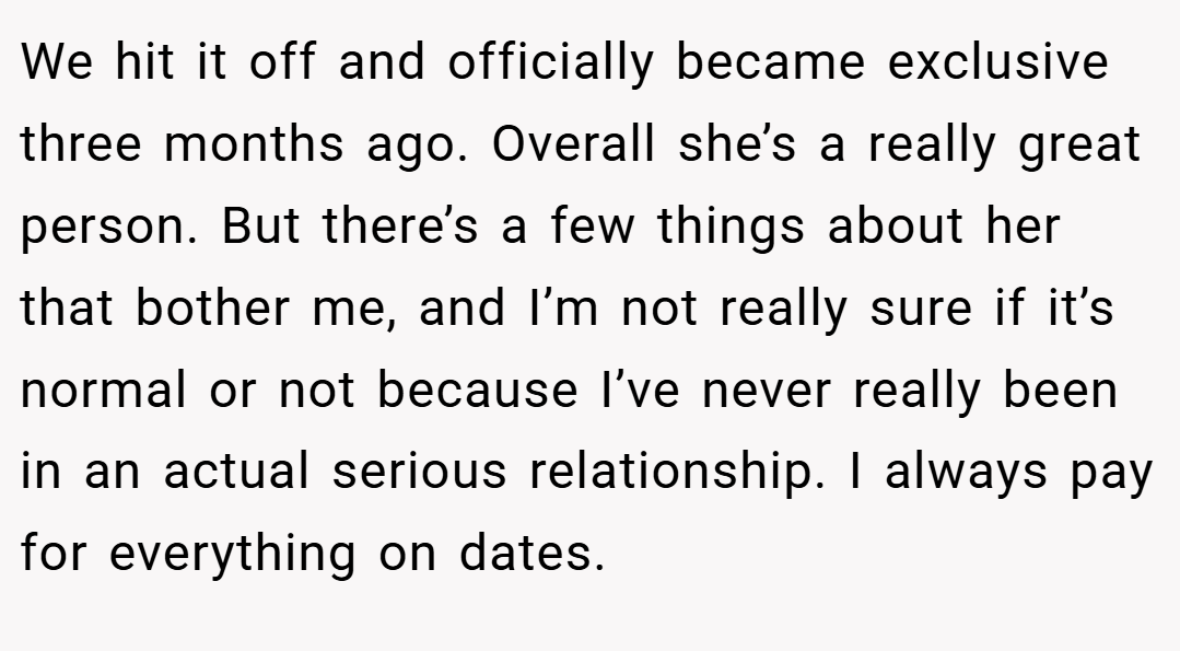 We hit it off and officially became exclusive three months ago. Overall she’s a really great person. But there’s a few things about her that bother me, and I’m not really sure if it’s normal or not because I’ve never really been in an actual serious relationship. I always pay for everything on dates.