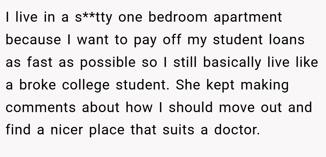I live in a s**tty one bedroom apartment because I want to pay off my student loans as fast as possible so I still basically live like a broke college student. She kept making comments about how I should move out and find a nicer place that suits a doctor.