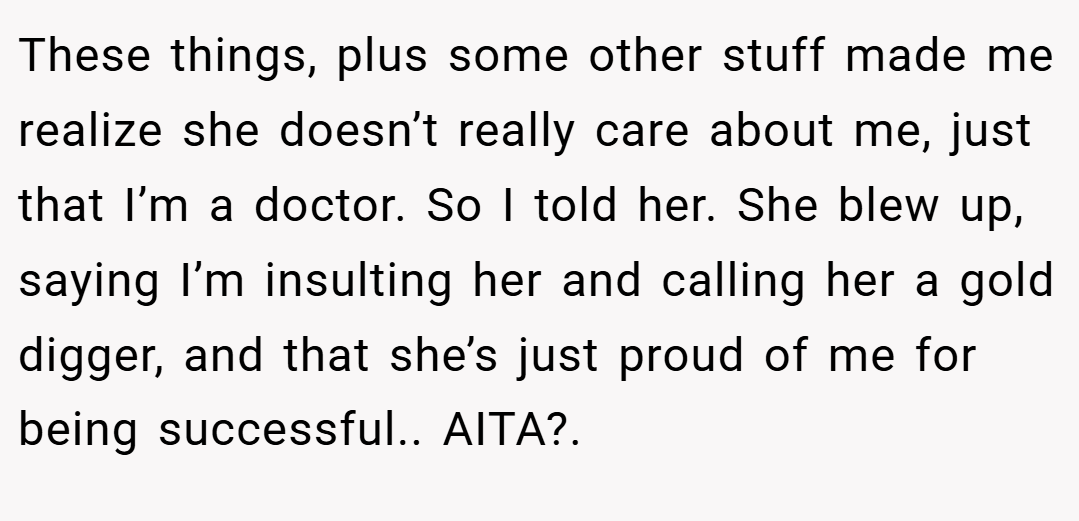 These things, plus some other stuff made me realize she doesn’t really care about me, just that I’m a doctor. So I told her. She blew up, saying I’m insulting her and calling her a gold digger, and that she’s just proud of me for being successful.. AITA?.
