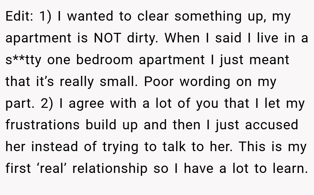 Edit: 1) I wanted to clear something up, my apartment is NOT dirty. When I said I live in a s**tty one bedroom apartment I just meant that it’s really small. Poor wording on my part. 2) I agree with a lot of you that I let my frustrations build up and then I just accused her instead of trying to talk to her. This is my first ‘real’ relationship so I have a lot to learn.