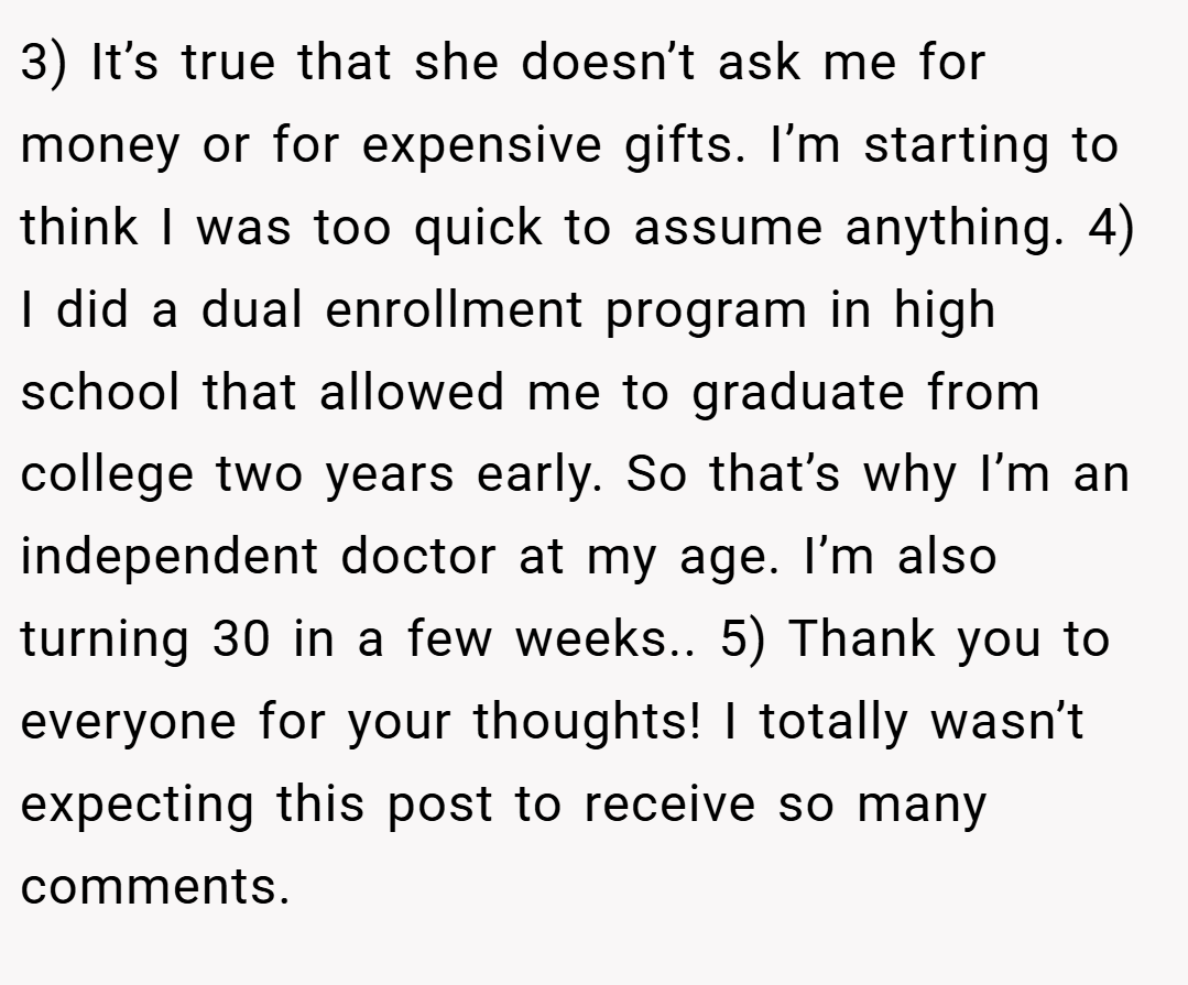 3) It’s true that she doesn’t ask me for money or for expensive gifts. I’m starting to think I was too quick to assume anything. 4) I did a dual enrollment program in high school that allowed me to graduate from college two years early. So that’s why I’m an independent doctor at my age. I’m also turning 30 in a few weeks.. 5) Thank you to everyone for your thoughts! I totally wasn’t expecting this post to receive so many comments.