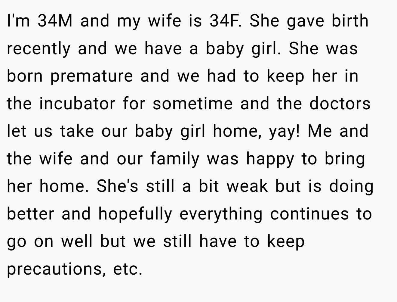 I'm 34M and my wife is 34F. She gave birth recently and we have a baby girl. She was born premature and we had to keep her in the incubator for sometime and the doctors let us take our baby girl home, yay! Me and the wife and our family was happy to bring her home. She's still a bit weak but is doing better and hopefully everything continues to go on well but we still have to keep precautions, etc.