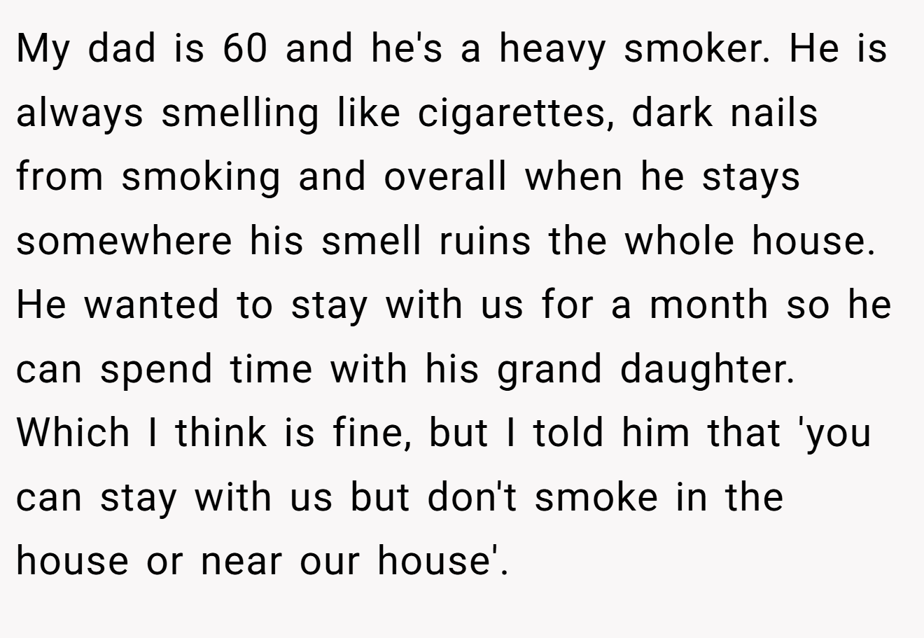 My dad is 60 and he's a heavy smoker. He is always smelling like cigarettes, dark nails from smoking and overall when he stays somewhere his smell ruins the whole house. He wanted to stay with us for a month so he can spend time with his grand daughter. Which I think is fine, but I told him that 'you can stay with us but don't smoke in the house or near our house'.