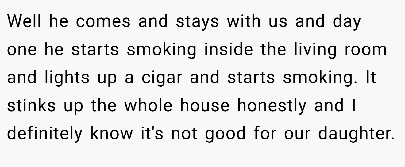 Well he comes and stays with us and day one he starts smoking inside the living room and lights up a cigar and starts smoking. It stinks up the whole house honestly and I definitely know it's not good for our daughter.