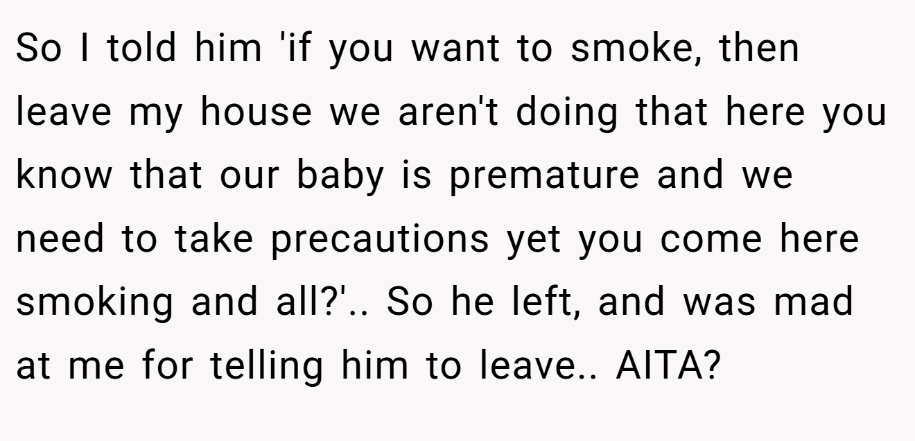 So I told him 'if you want to smoke, then leave my house we aren't doing that here you know that our baby is premature and we need to take precautions yet you come here smoking and all?'.. So he left, and was mad at me for telling him to leave.. AITA?