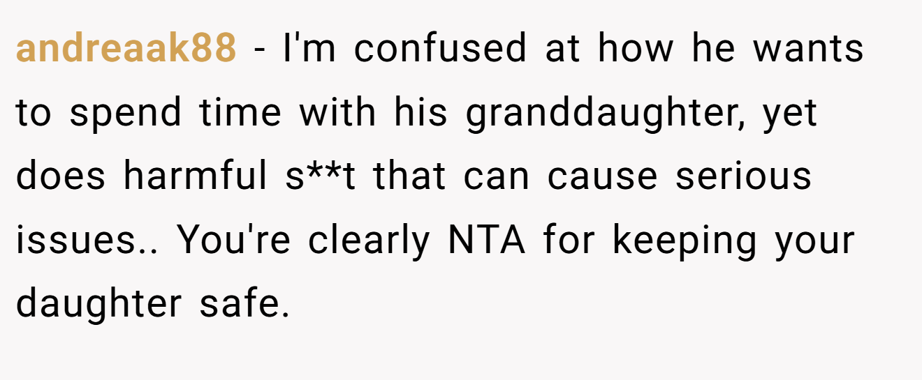 andreaak88 - I'm confused at how he wants to spend time with his granddaughter, yet does harmful s**t that can cause serious issues.. You're clearly NTA for keeping your daughter safe.