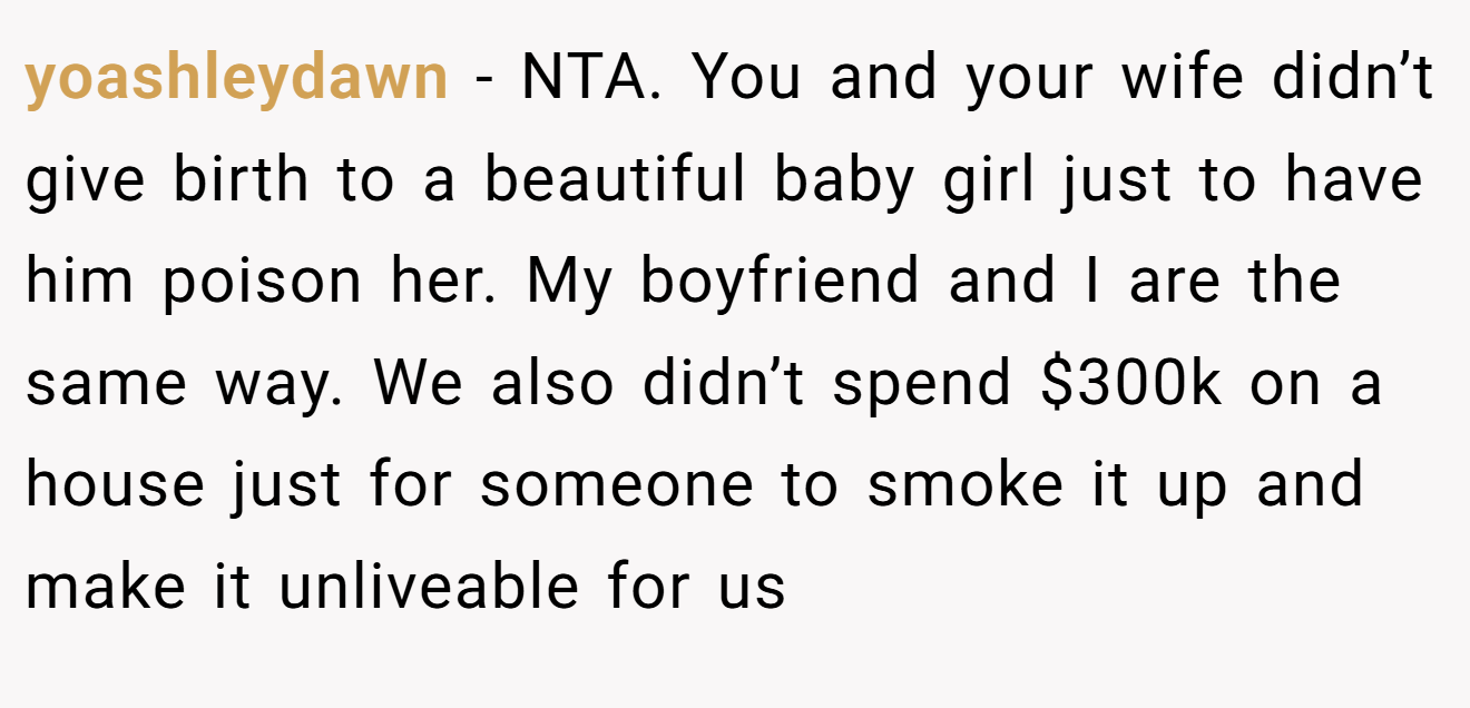 yoashleydawn - NTA. You and your wife didn’t give birth to a beautiful baby girl just to have him poison her. My boyfriend and I are the same way. We also didn’t spend $300k on a house just for someone to smoke it up and make it unliveable for us