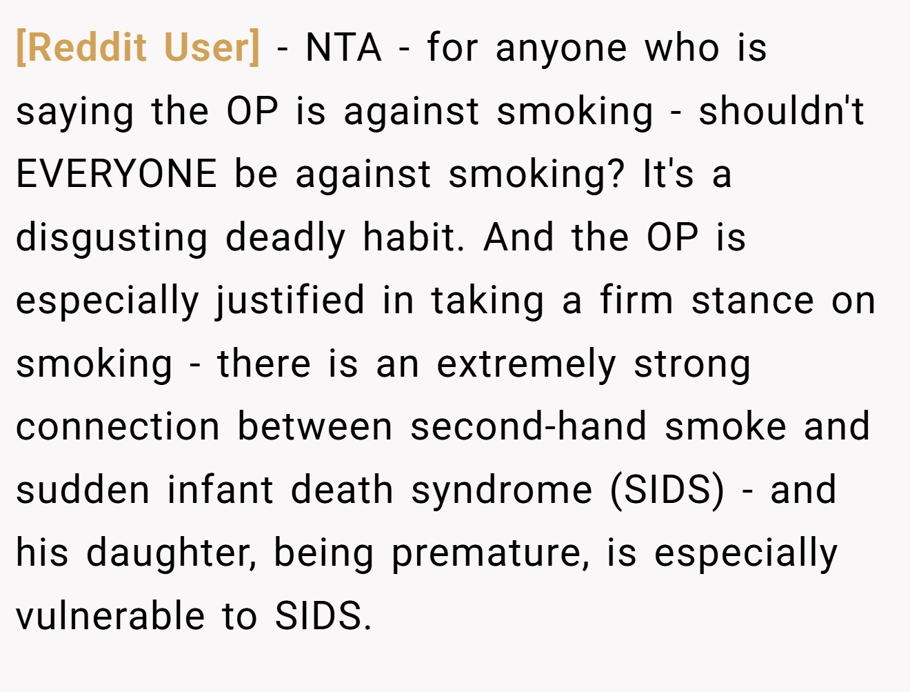 [Reddit User] - NTA - for anyone who is saying the OP is against smoking - shouldn't EVERYONE be against smoking? It's a disgusting deadly habit. And the OP is especially justified in taking a firm stance on smoking - there is an extremely strong connection between second-hand smoke and sudden infant death syndrome (SIDS) - and his daughter, being premature, is especially vulnerable to SIDS.