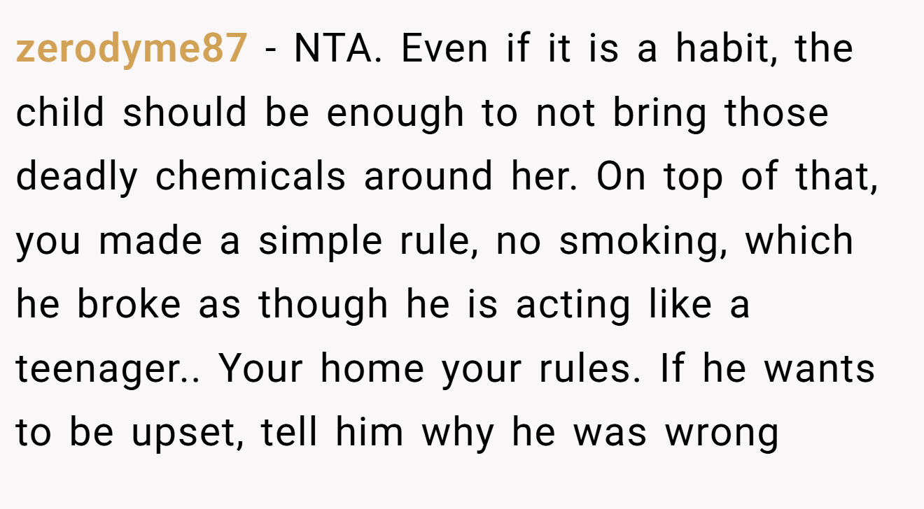 zerodyme87 - NTA. Even if it is a habit, the child should be enough to not bring those deadly chemicals around her. On top of that, you made a simple rule, no smoking, which he broke as though he is acting like a teenager.. Your home your rules. If he wants to be upset, tell him why he was wrong