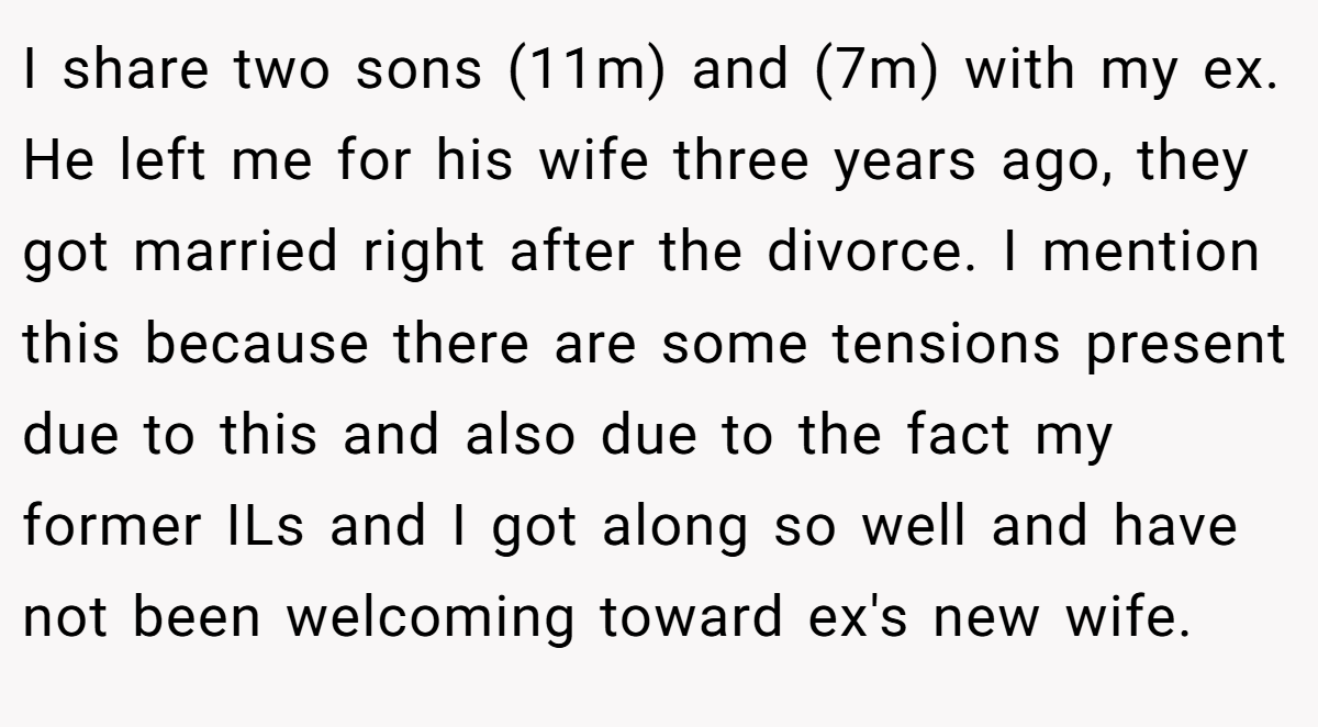 I share two sons (11m) and (7m) with my ex. He left me for his wife three years ago, they got married right after the divorce. I mention this because there are some tensions present due to this and also due to the fact my former ILs and I got along so well and have not been welcoming toward ex's new wife.