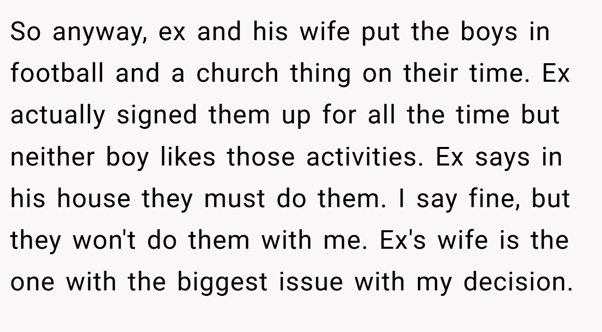 So anyway, ex and his wife put the boys in football and a church thing on their time. Ex actually signed them up for all the time but neither boy likes those activities. Ex says in his house they must do them. I say fine, but they won't do them with me. Ex's wife is the one with the biggest issue with my decision.