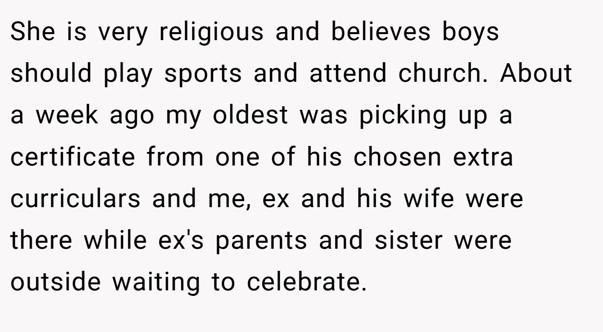 She is very religious and believes boys should play sports and attend church. About a week ago my oldest was picking up a certificate from one of his chosen extra curriculars and me, ex and his wife were there while ex's parents and sister were outside waiting to celebrate.