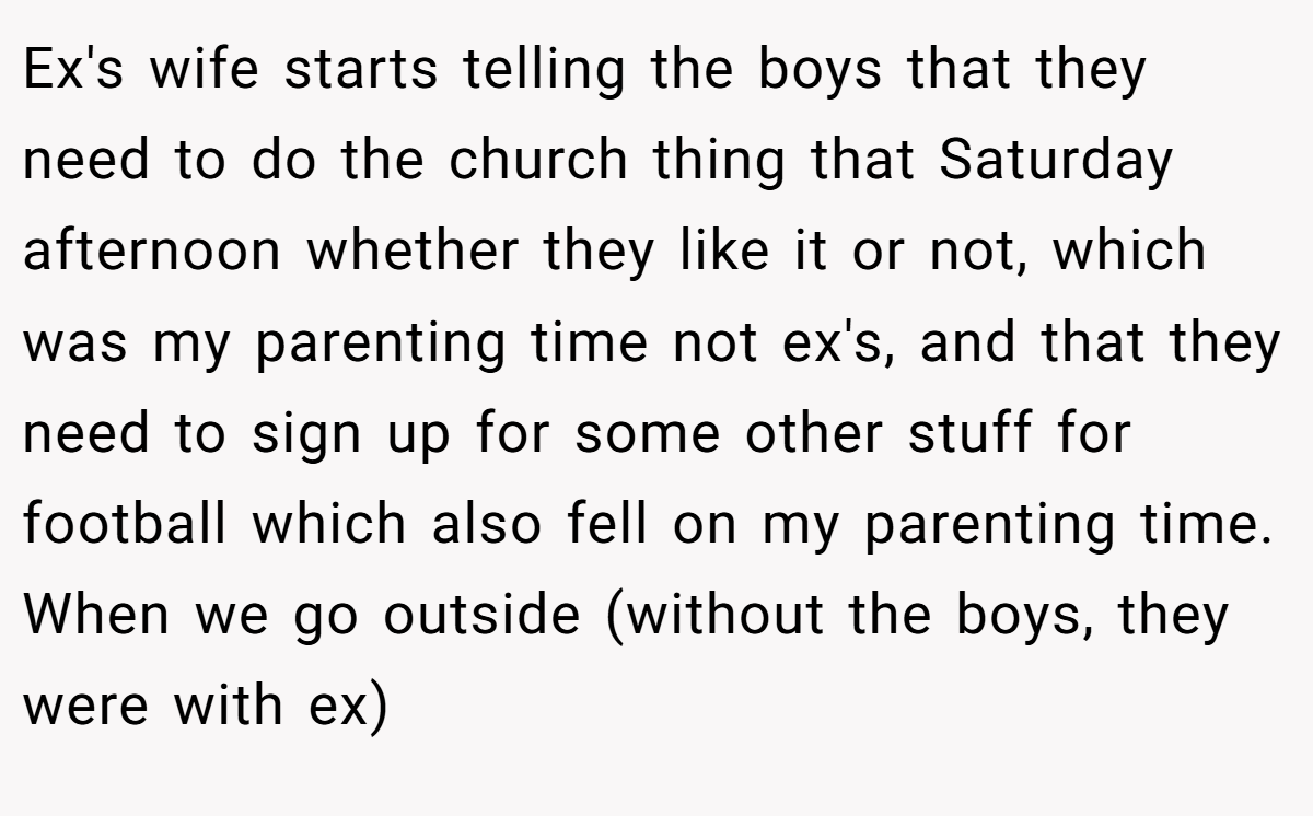 Ex's wife starts telling the boys that they need to do the church thing that Saturday afternoon whether they like it or not, which was my parenting time not ex's, and that they need to sign up for some other stuff for football which also fell on my parenting time. When we go outside (without the boys, they were with ex)