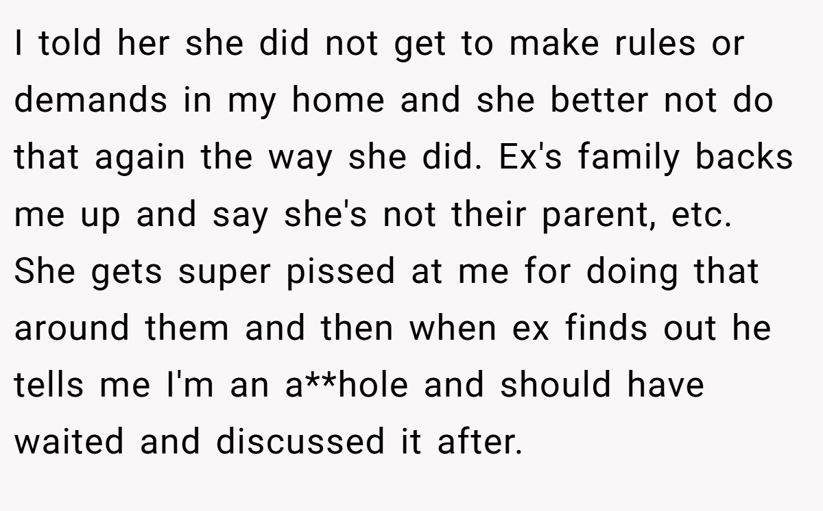 I told her she did not get to make rules or demands in my home and she better not do that again the way she did. Ex's family backs me up and say she's not their parent, etc. She gets super pissed at me for doing that around them and then when ex finds out he tells me I'm an a**hole and should have waited and discussed it after.