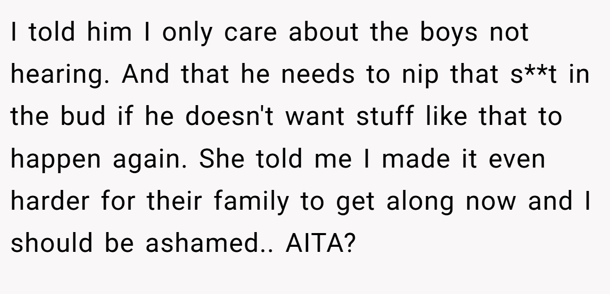 I told him I only care about the boys not hearing. And that he needs to nip that s**t in the bud if he doesn't want stuff like that to happen again. She told me I made it even harder for their family to get along now and I should be ashamed.. AITA?