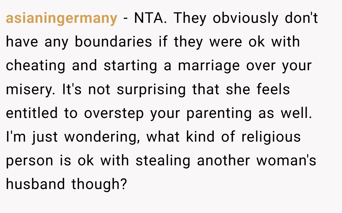 asianingermany - NTA. They obviously don't have any boundaries if they were ok with cheating and starting a marriage over your misery. It's not surprising that she feels entitled to overstep your parenting as well. I'm just wondering, what kind of religious person is ok with stealing another woman's husband though?