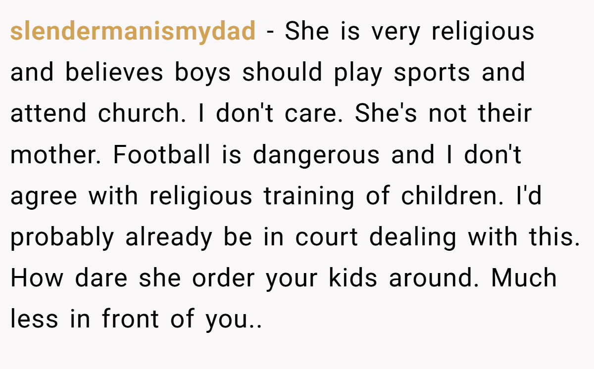 slendermanismydad - She is very religious and believes boys should play sports and attend church. I don't care. She's not their mother. Football is dangerous and I don't agree with religious training of children. I'd probably already be in court dealing with this. How dare she order your kids around. Much less in front of you..
