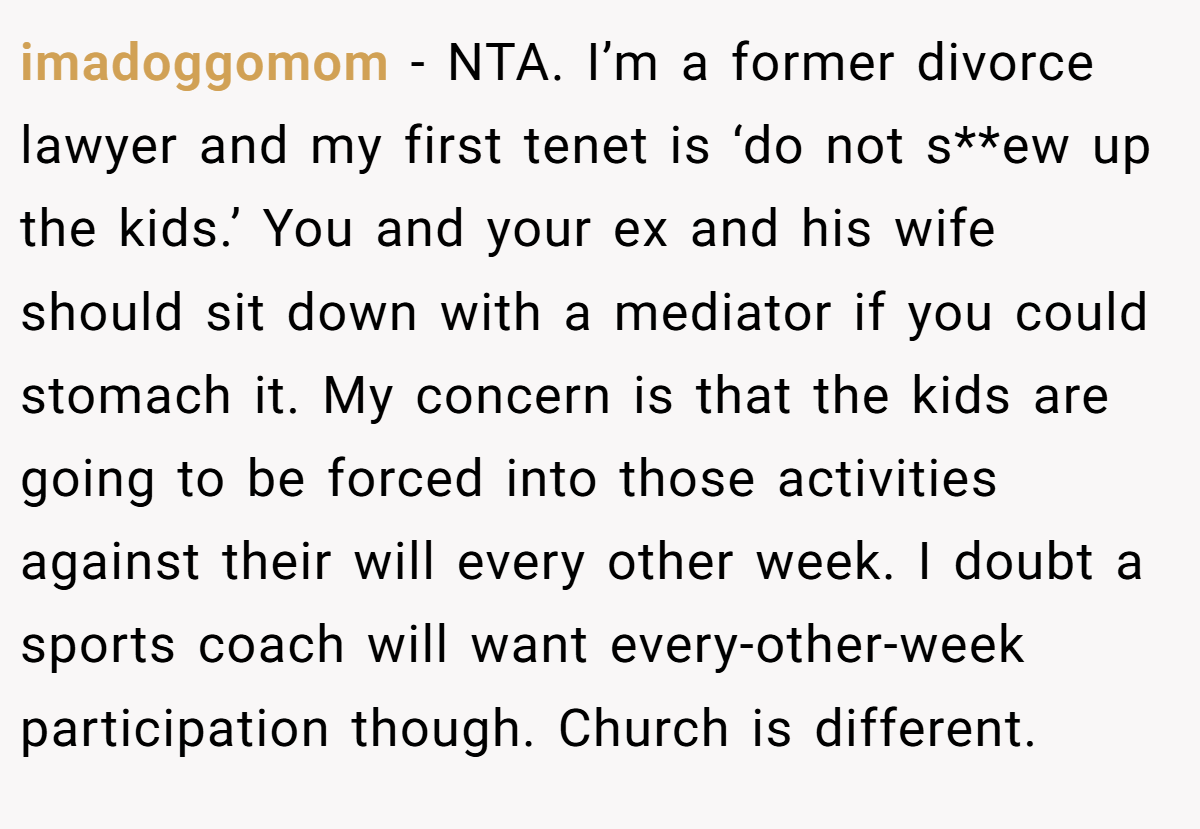imadoggomom - NTA. I’m a former divorce lawyer and my first tenet is ‘do not s**ew up the kids.’ You and your ex and his wife should sit down with a mediator if you could stomach it. My concern is that the kids are going to be forced into those activities against their will every other week. I doubt a sports coach will want every-other-week participation though. Church is different.