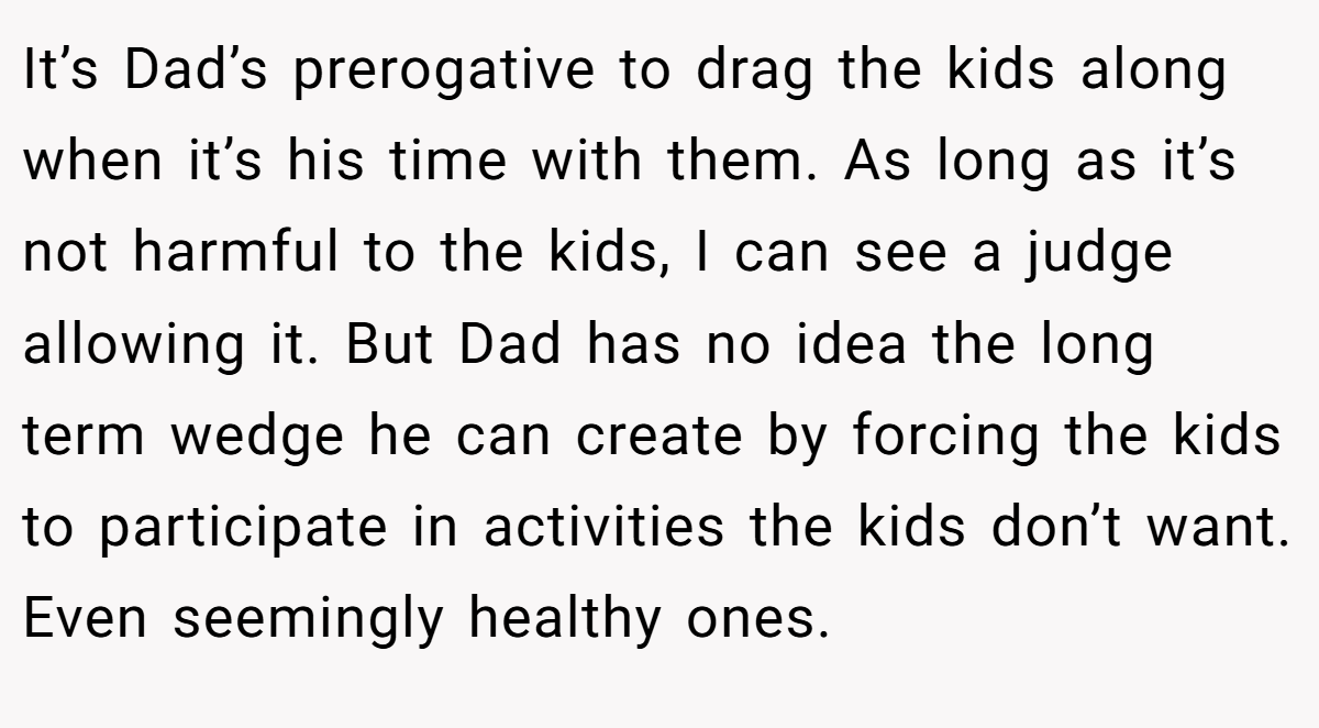 It’s Dad’s prerogative to drag the kids along when it’s his time with them. As long as it’s not harmful to the kids, I can see a judge allowing it. But Dad has no idea the long term wedge he can create by forcing the kids to participate in activities the kids don’t want. Even seemingly healthy ones.