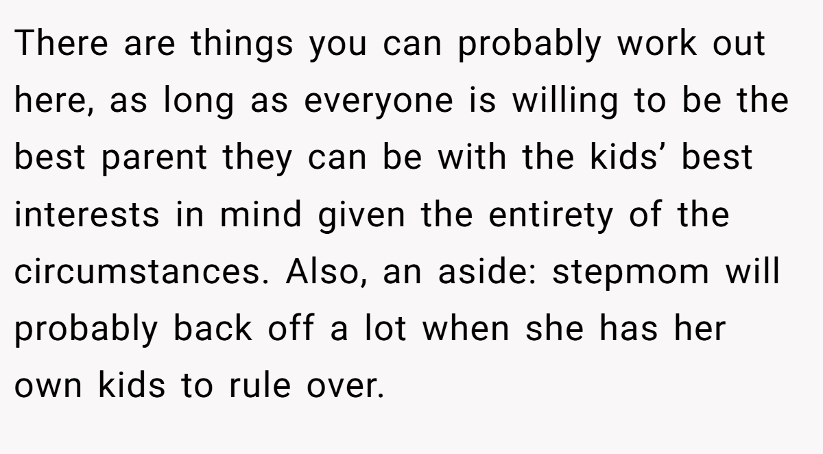 There are things you can probably work out here, as long as everyone is willing to be the best parent they can be with the kids’ best interests in mind given the entirety of the circumstances. Also, an aside: stepmom will probably back off a lot when she has her own kids to rule over.
