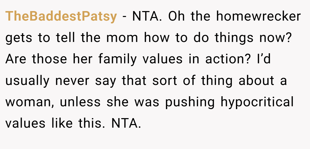TheBaddestPatsy - NTA. Oh the homewrecker gets to tell the mom how to do things now? Are those her family values in action? I’d usually never say that sort of thing about a woman, unless she was pushing hypocritical values like this. NTA.
