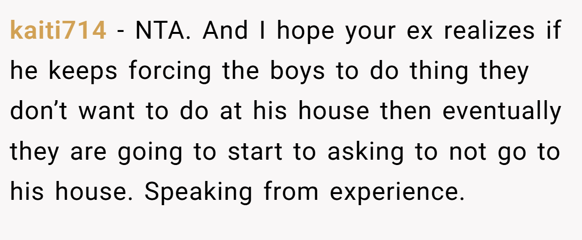 kaiti714 - NTA. And I hope your ex realizes if he keeps forcing the boys to do thing they don’t want to do at his house then eventually they are going to start to asking to not go to his house. Speaking from experience.