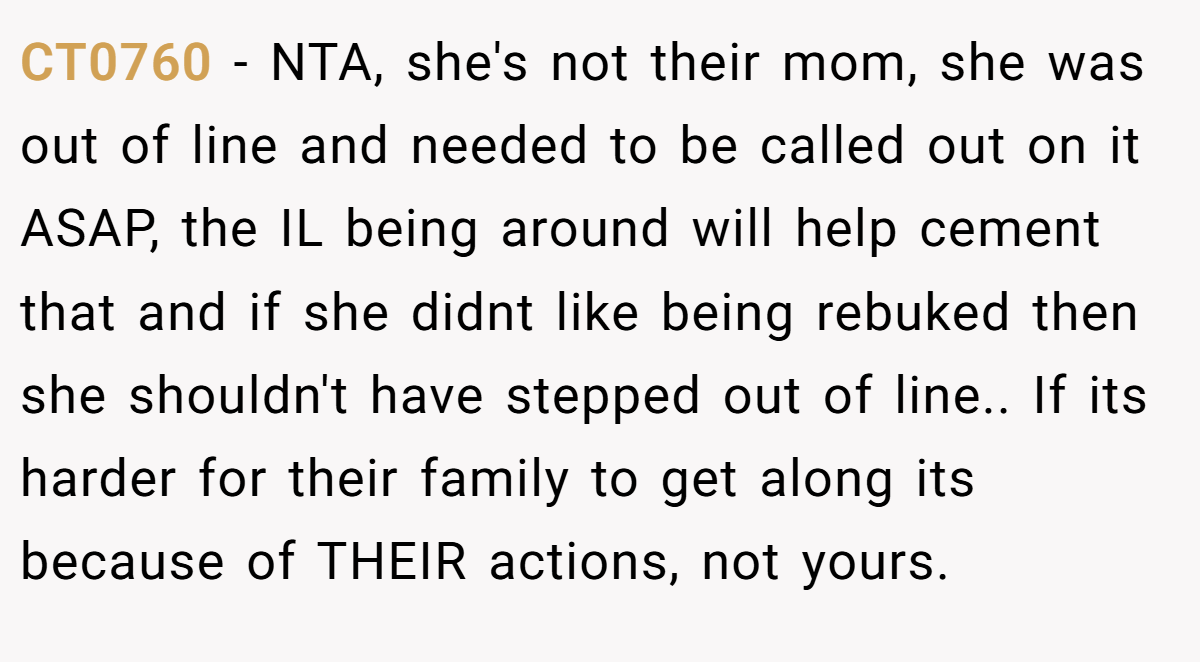 CT0760 - NTA, she's not their mom, she was out of line and needed to be called out on it ASAP, the IL being around will help cement that and if she didnt like being rebuked then she shouldn't have stepped out of line.. If its harder for their family to get along its because of THEIR actions, not yours.