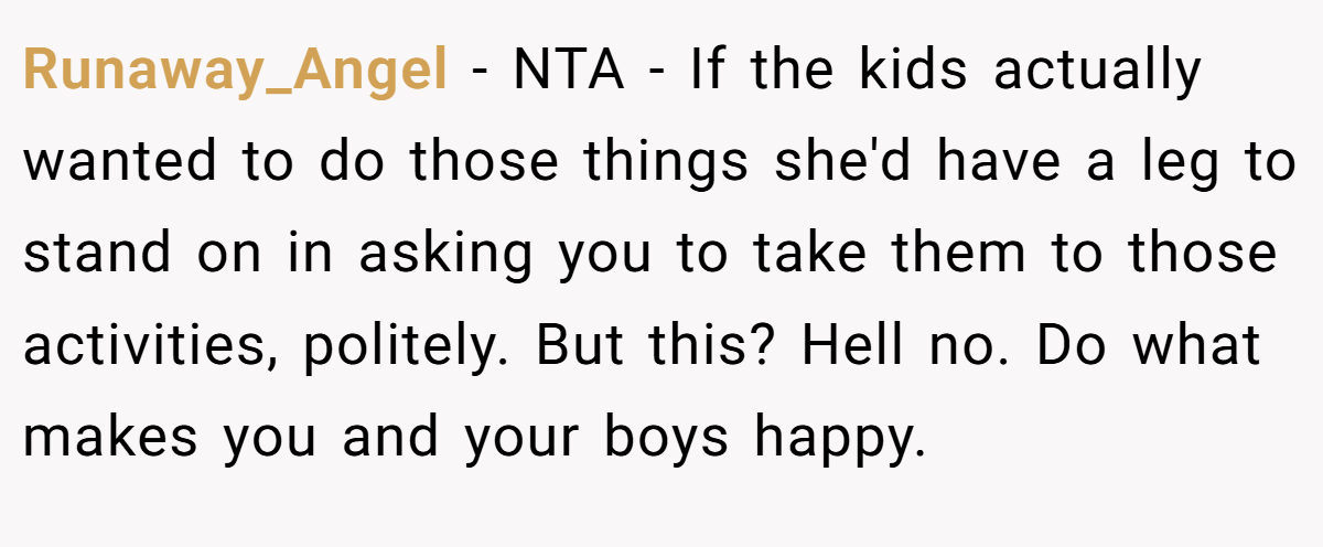 Runaway_Angel - NTA - If the kids actually wanted to do those things she'd have a leg to stand on in asking you to take them to those activities, politely. But this? Hell no. Do what makes you and your boys happy.