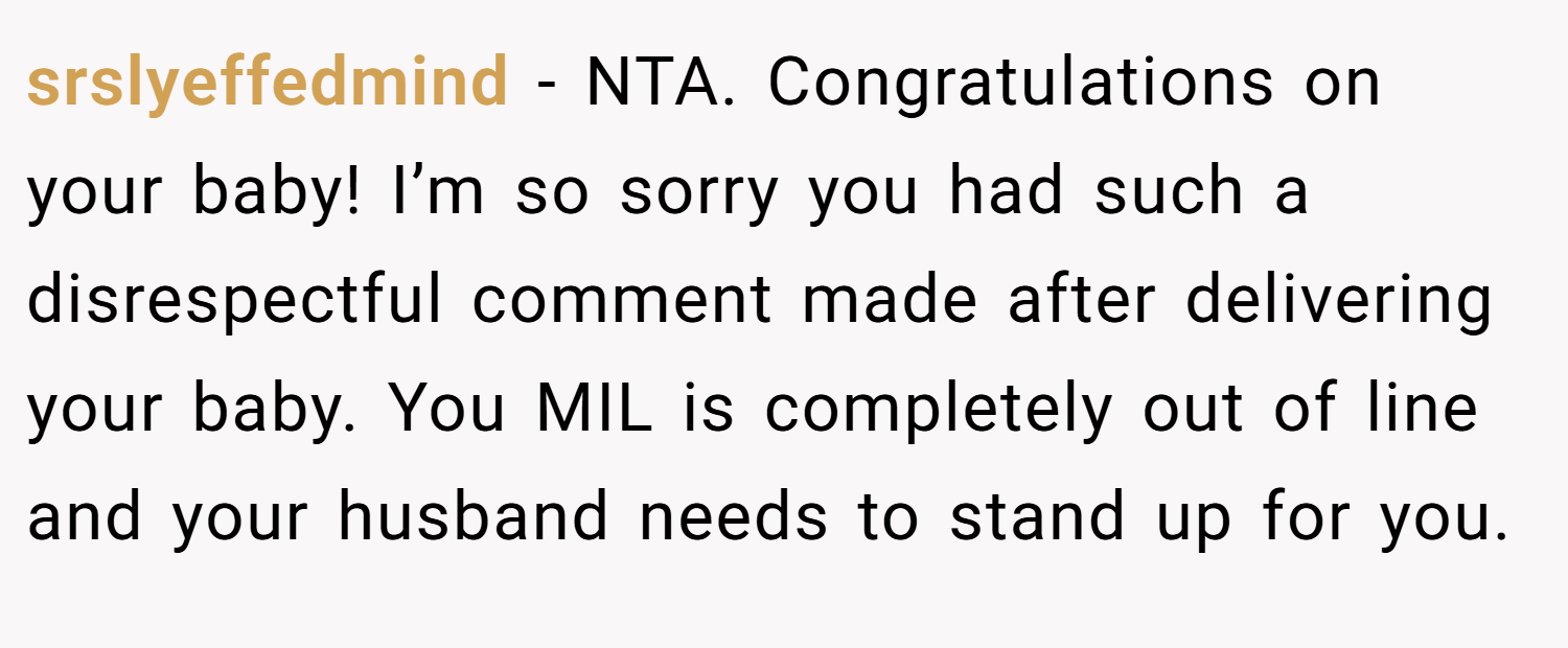 srslyeffedmind − NTA. Congratulations on your baby! I’m so sorry you had such a disrespectful comment made after delivering your baby. You MIL is completely out of line and your husband needs to stand up for you.