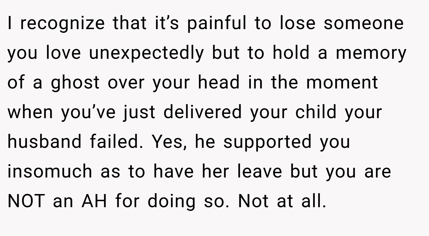 I recognize that it’s painful to lose someone you love unexpectedly but to hold a memory of a ghost over your head in the moment when you’ve just delivered your child your husband failed. Yes, he supported you insomuch as to have her leave but you are NOT an AH for doing so. Not at all.