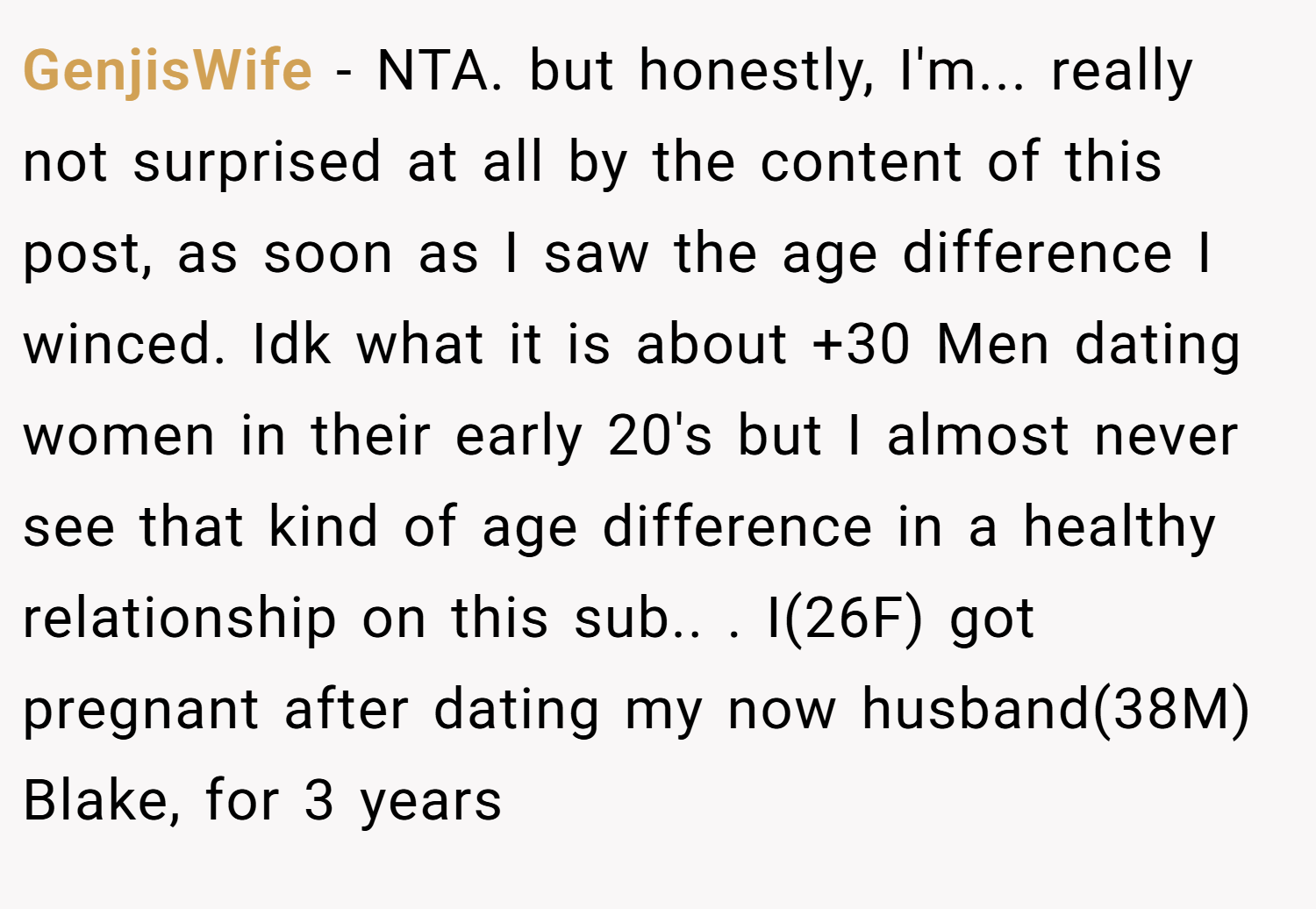 GenjisWife − NTA. but honestly, I'm... really not surprised at all by the content of this post, as soon as I saw the age difference I winced. Idk what it is about +30 Men dating women in their early 20's but I almost never see that kind of age difference in a healthy relationship on this sub.. ​. I(26F) got pregnant after dating my now husband(38M) Blake, for 3 years