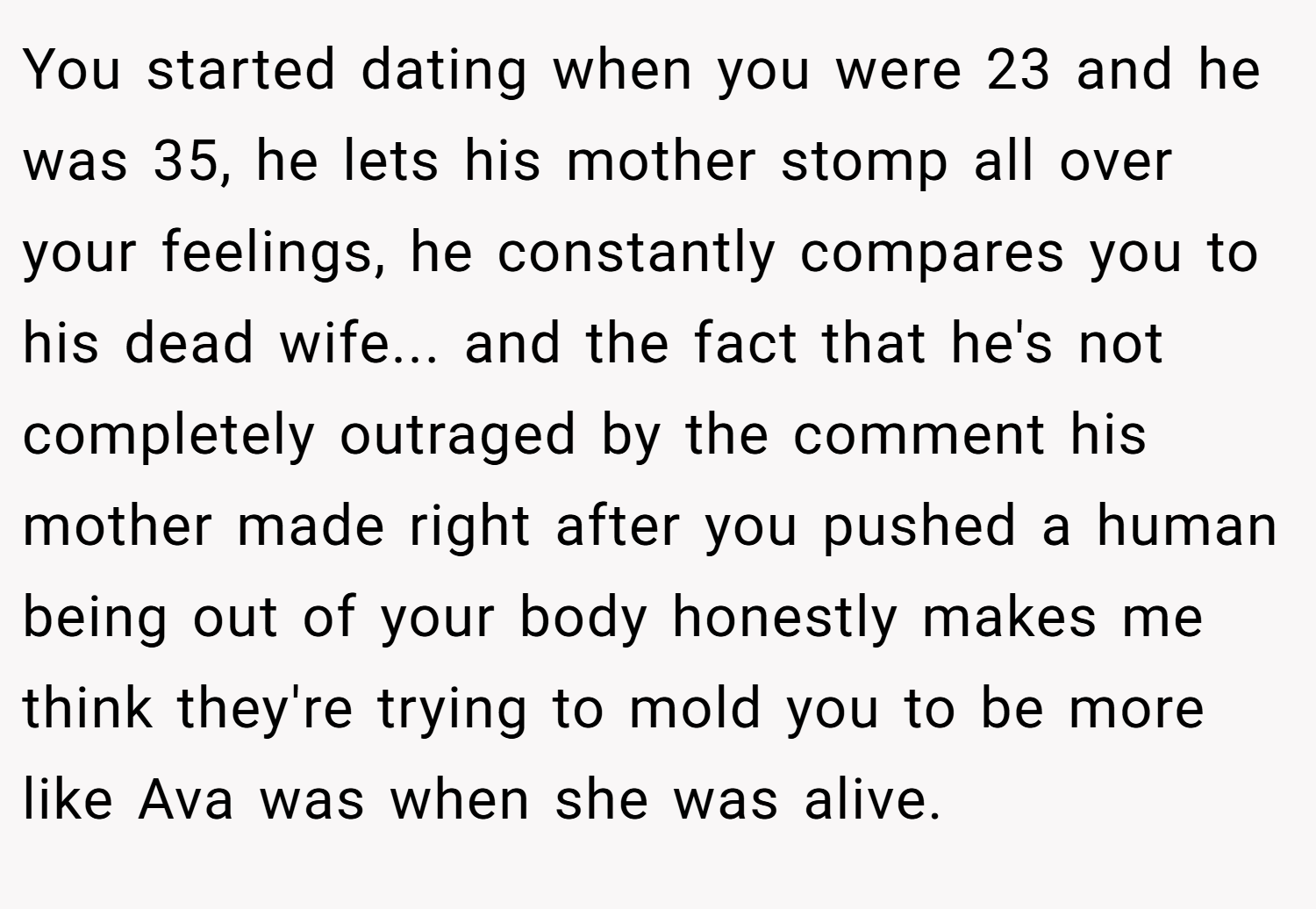 You started dating when you were 23 and he was 35, he lets his mother stomp all over your feelings, he constantly compares you to his dead wife... and the fact that he's not completely outraged by the comment his mother made right after you pushed a human being out of your body honestly makes me think they're trying to mold you to be more like Ava was when she was alive.