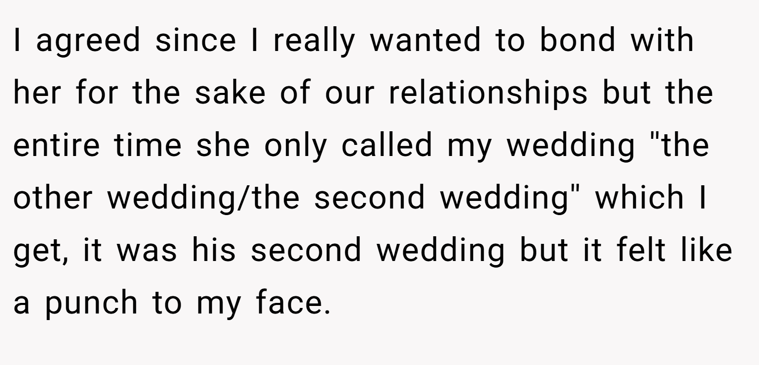 I agreed since I really wanted to bond with her for the sake of our relationships but the entire time she only called my wedding ''the other wedding/the second wedding'' which I get, it was his second wedding but it felt like a punch to my face.