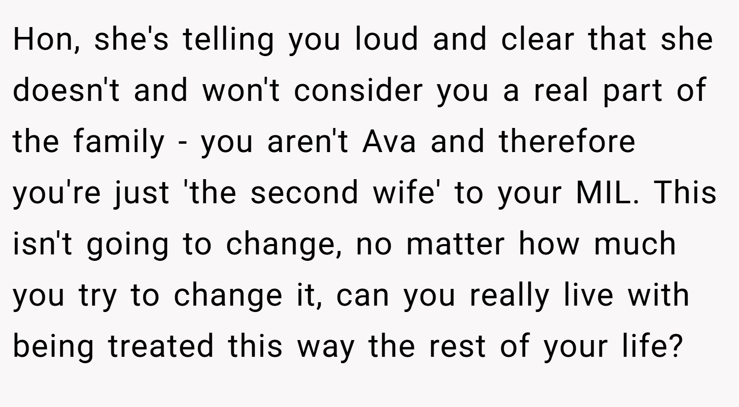 Hon, she's telling you loud and clear that she doesn't and won't consider you a real part of the family - you aren't Ava and therefore you're just 'the second wife' to your MIL. This isn't going to change, no matter how much you try to change it, can you really live with being treated this way the rest of your life?