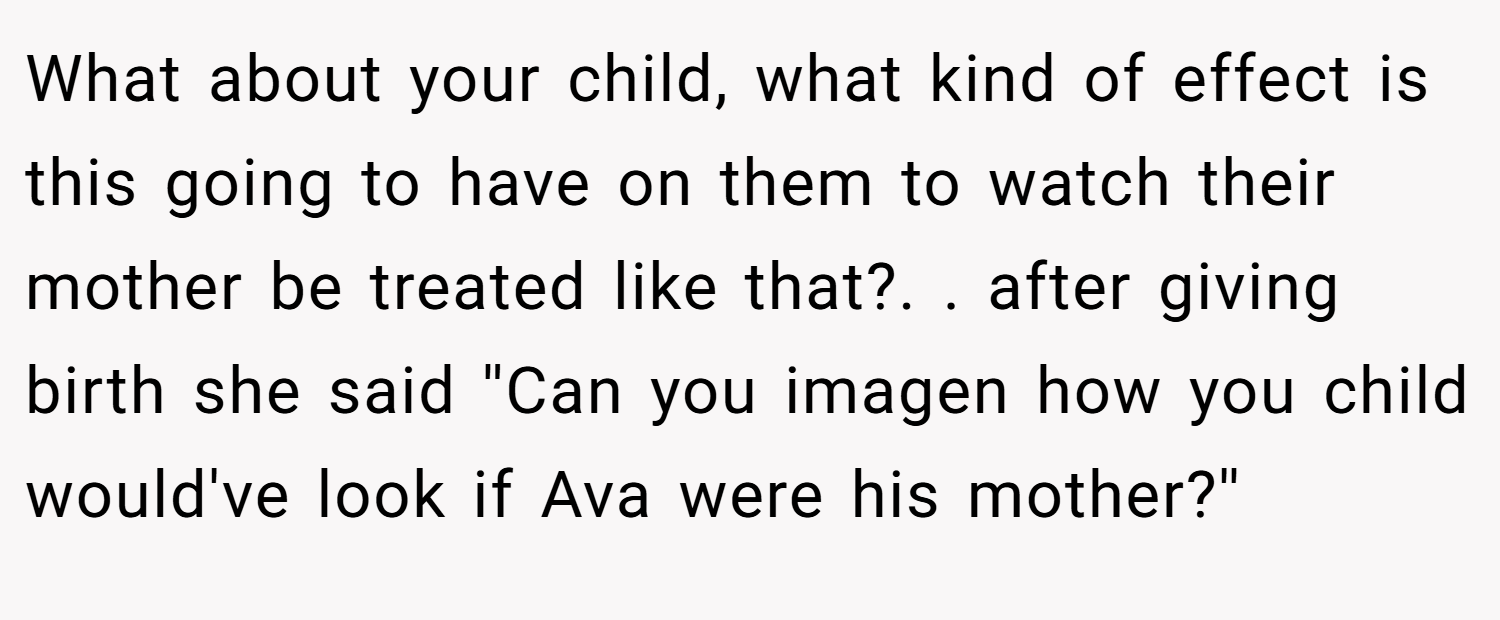What about your child, what kind of effect is this going to have on them to watch their mother be treated like that?. ​. after giving birth she said ''Can you imagen how you child would've look if Ava were his mother?''