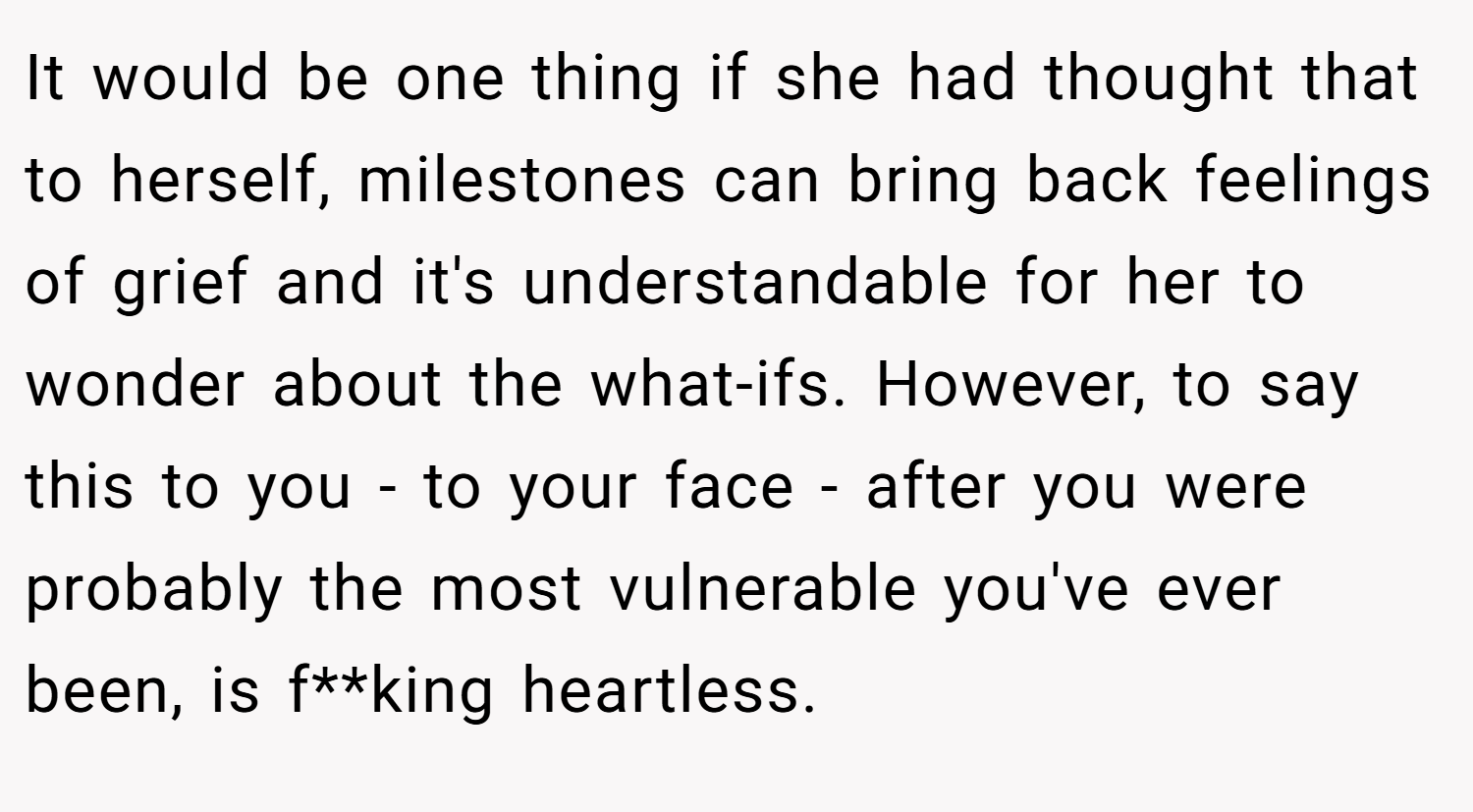 It would be one thing if she had thought that to herself, milestones can bring back feelings of grief and it's understandable for her to wonder about the what-ifs. However, to say this to you - to your face - after you were probably the most vulnerable you've ever been, is f**king heartless.