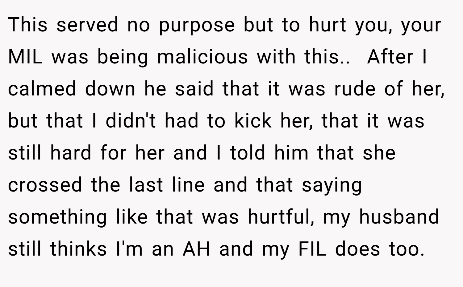 This served no purpose but to hurt you, your MIL was being malicious with this.. ​ After I calmed down he said that it was rude of her, but that I didn't had to kick her, that it was still hard for her and I told him that she crossed the last line and that saying something like that was hurtful, my husband still thinks I'm an AH and my FIL does too.