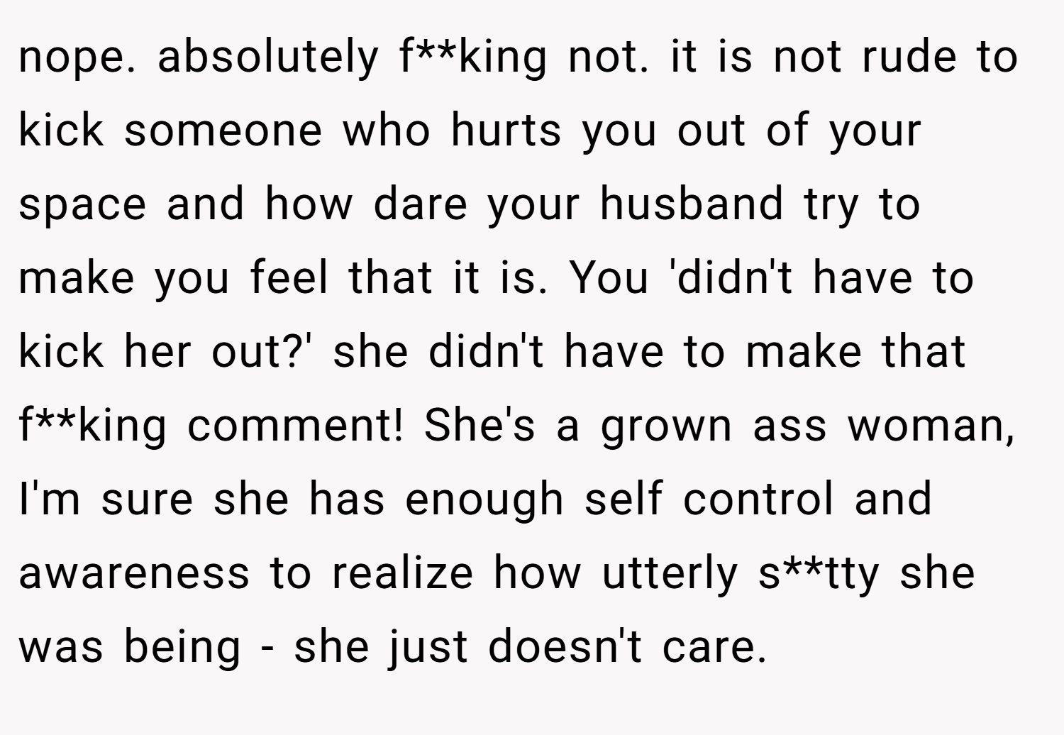 nope. absolutely f**king not. it is not rude to kick someone who hurts you out of your space and how dare your husband try to make you feel that it is. You 'didn't have to kick her out?' she didn't have to make that f**king comment! She's a grown ass woman, I'm sure she has enough self control and awareness to realize how utterly s**tty she was being - she just doesn't care.
